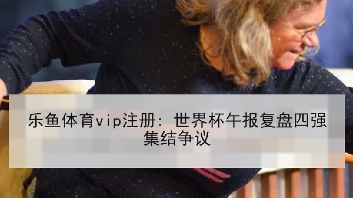 乐鱼体育vip注册: 世界杯午报复盘四强集结争议
